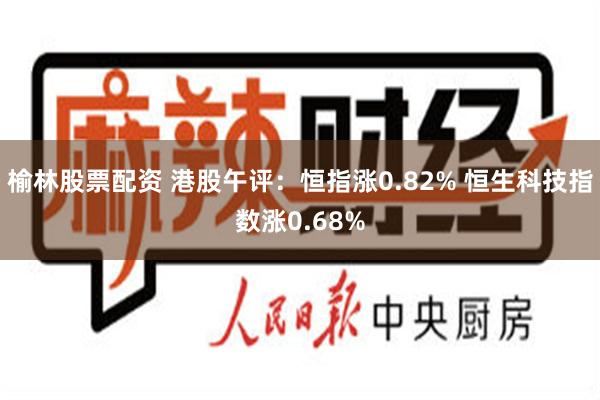 榆林股票配资 港股午评：恒指涨0.82% 恒生科技指数涨0.68%