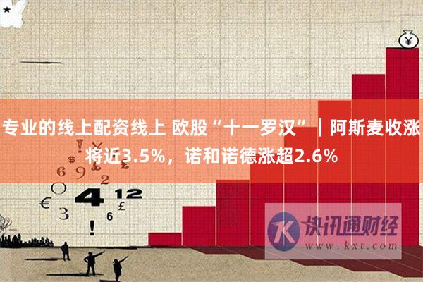 专业的线上配资线上 欧股“十一罗汉”｜阿斯麦收涨将近3.5%，诺和诺德涨超2.6%