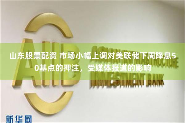 山东股票配资 市场小幅上调对美联储下周降息50基点的押注，受媒体报道的影响