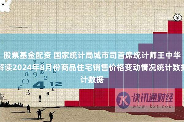 股票基金配资 国家统计局城市司首席统计师王中华解读2024年8月份商品住宅销售价格变动情况统计数据