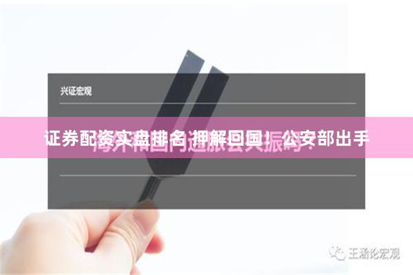 证券配资实盘排名 押解回国！公安部出手