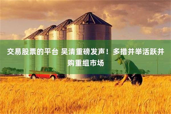 交易股票的平台 吴清重磅发声！多措并举活跃并购重组市场