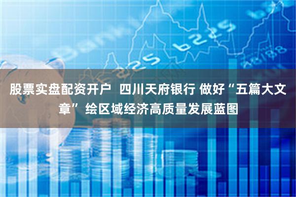 股票实盘配资开户  四川天府银行 做好“五篇大文章” 绘区域经济高质量发展蓝图
