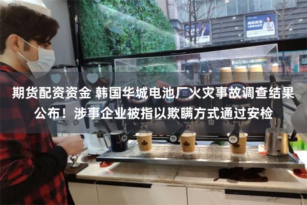 期货配资资金 韩国华城电池厂火灾事故调查结果公布！涉事企业被指以欺瞒方式通过安检