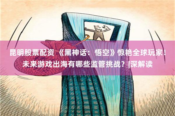 昆明股票配资 《黑神话：悟空》惊艳全球玩家！未来游戏出海有哪些监管挑战？|深解读