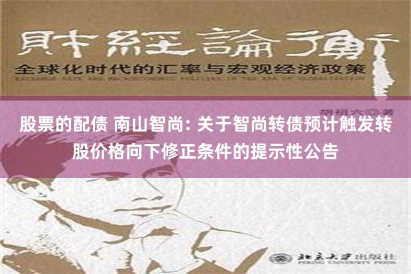 股票的配债 南山智尚: 关于智尚转债预计触发转股价格向下修正条件的提示性公告