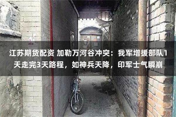 江苏期货配资 加勒万河谷冲突：我军增援部队1天走完3天路程，如神兵天降，印军士气瞬崩