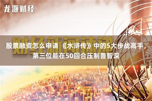 股票融资怎么申请 《水浒传》中的5大步战高手，第三位能在50回合压制鲁智深
