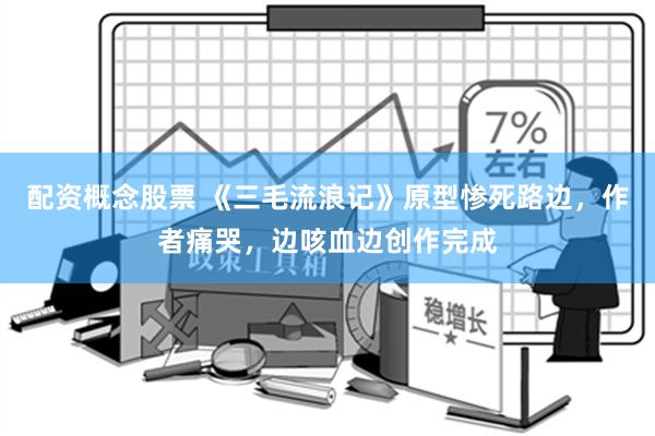 配资概念股票 《三毛流浪记》原型惨死路边，作者痛哭，边咳血边创作完成