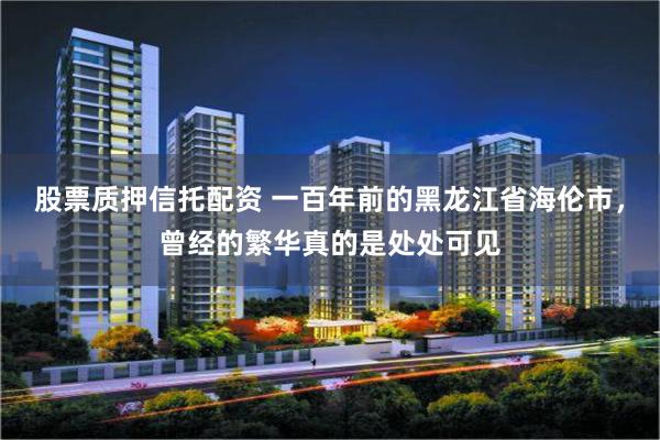 股票质押信托配资 一百年前的黑龙江省海伦市，曾经的繁华真的是处处可见