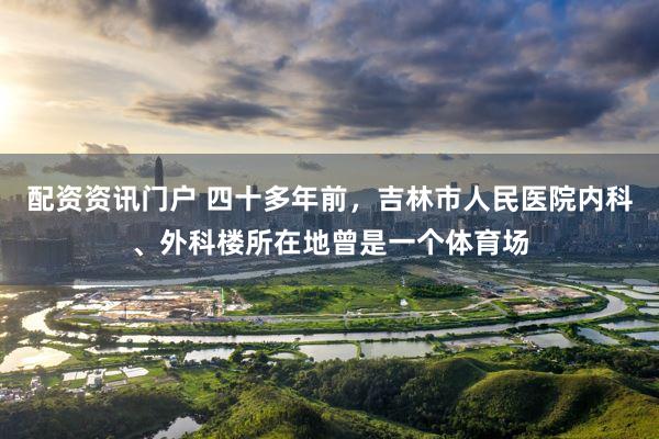 配资资讯门户 四十多年前，吉林市人民医院内科、外科楼所在地曾是一个体育场