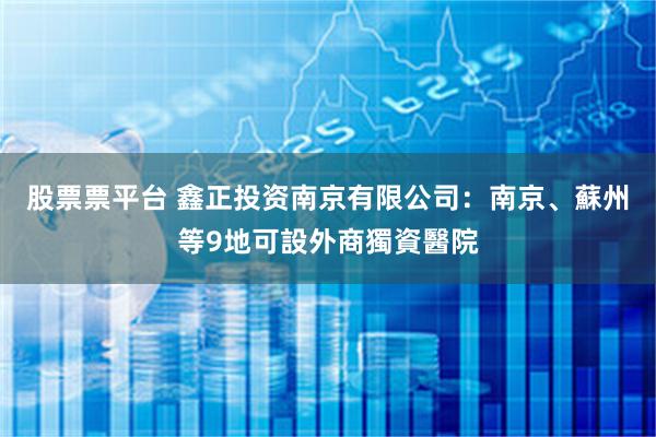 股票票平台 鑫正投资南京有限公司：南京、蘇州等9地可設外商獨資醫院