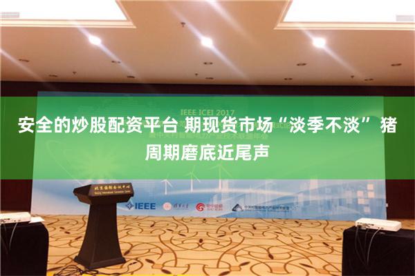 安全的炒股配资平台 期现货市场“淡季不淡” 猪周期磨底近尾声
