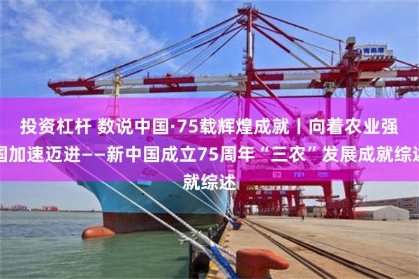 投资杠杆 数说中国·75载辉煌成就丨向着农业强国加速迈进——新中国成立75周年“三农”发展成就综述