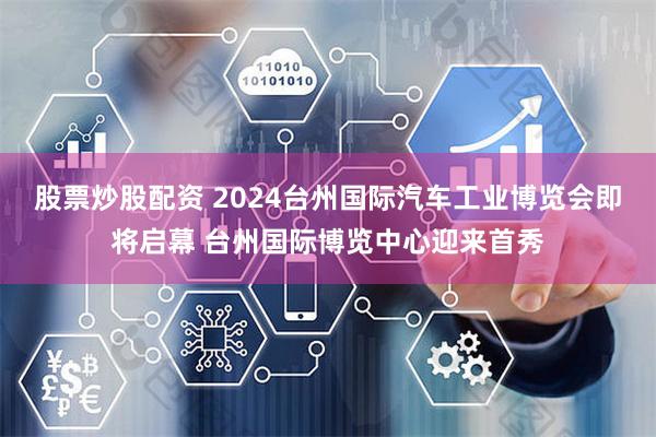 股票炒股配资 2024台州国际汽车工业博览会即将启幕 台州国际博览中心迎来首秀
