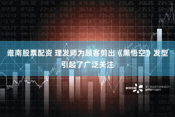 淮南股票配资 理发师为顾客剪出《黑悟空》发型引起了广泛关注