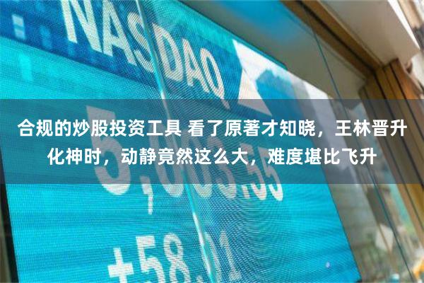 合规的炒股投资工具 看了原著才知晓，王林晋升化神时，动静竟然这么大，难度堪比飞升