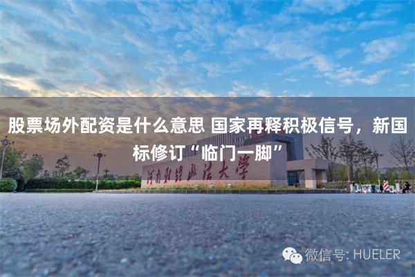 股票场外配资是什么意思 国家再释积极信号，新国标修订“临门一脚”