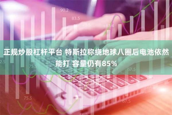 正规炒股杠杆平台 特斯拉称绕地球八圈后电池依然能打 容量仍有85%