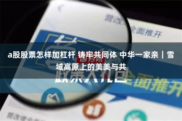 a股股票怎样加杠杆 铸牢共同体 中华一家亲｜雪域高原上的美美与共