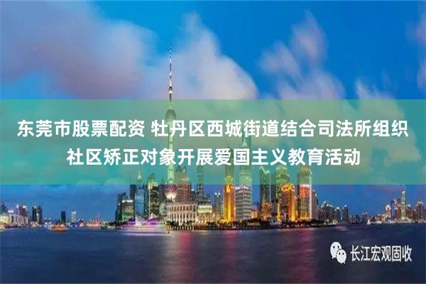 东莞市股票配资 牡丹区西城街道结合司法所组织社区矫正对象开展爱国主义教育活动