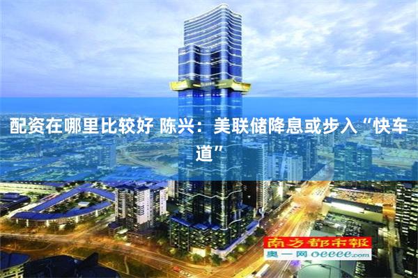 配资在哪里比较好 陈兴：美联储降息或步入“快车道”