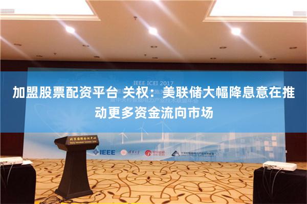 加盟股票配资平台 关权：美联储大幅降息意在推动更多资金流向市场