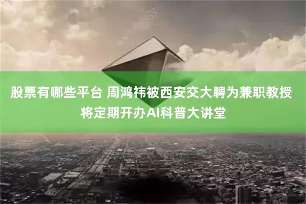 股票有哪些平台 周鸿祎被西安交大聘为兼职教授 将定期开办AI科普大讲堂