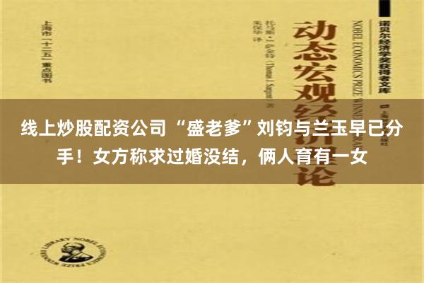 线上炒股配资公司 “盛老爹”刘钧与兰玉早已分手！女方称求过婚没结，俩人育有一女
