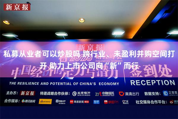 私募从业者可以炒股吗 跨行业、未盈利并购空间打开 助力上市公司向“新”而行