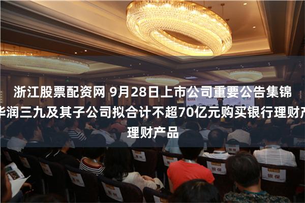 浙江股票配资网 9月28日上市公司重要公告集锦：华润三九及其子公司拟合计不超70亿元购买银行理财产品