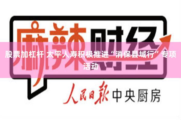 股票加杠杆 太平人寿积极推进“消保县域行”专项活动