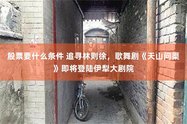 股票要什么条件 追寻林则徐，歌舞剧《天山问渠》即将登陆伊犁大剧院