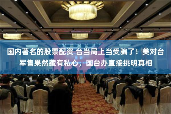 国内著名的股票配资 台当局上当受骗了！美对台军售果然藏有私心，国台办直接挑明真相