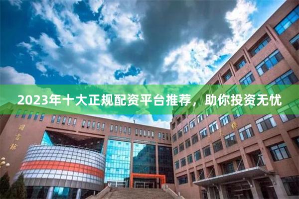 2023年十大正规配资平台推荐，助你投资无忧