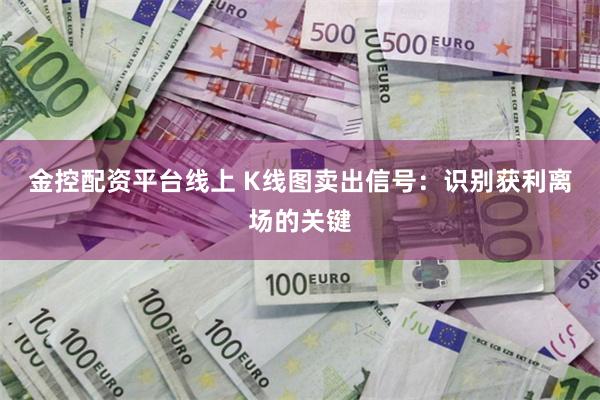 金控配资平台线上 K线图卖出信号：识别获利离场的关键