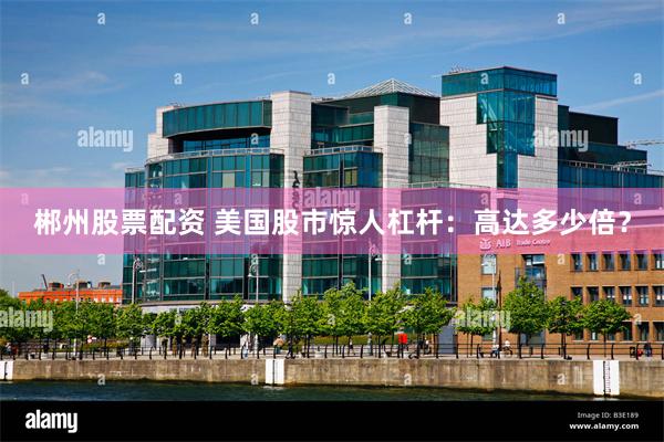 郴州股票配资 美国股市惊人杠杆：高达多少倍？