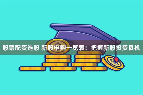 股票配资选股 新股申购一览表：把握新股投资良机