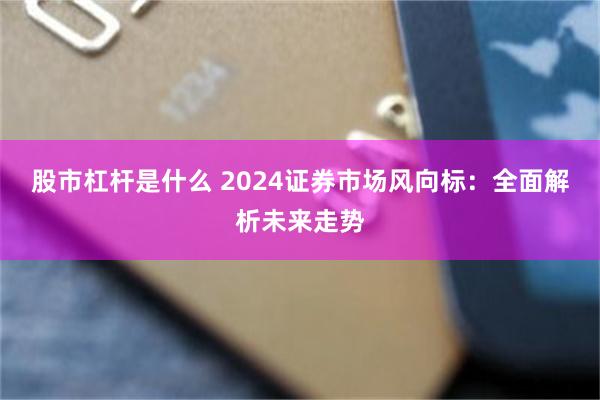 股市杠杆是什么 2024证券市场风向标：全面解析未来走势