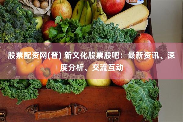 股票配资网(晋) 新文化股票股吧：最新资讯、深度分析、交流互动