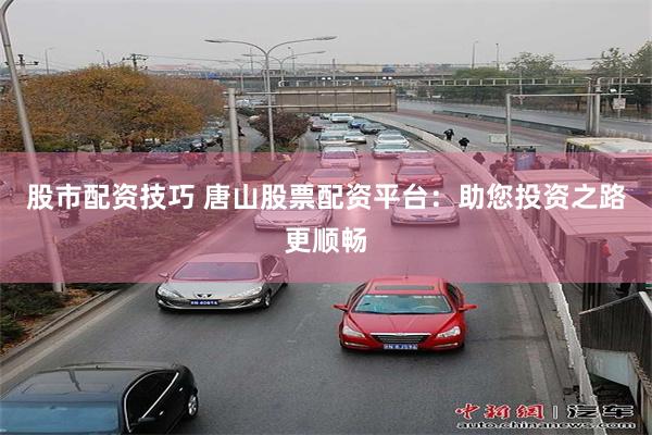 股市配资技巧 唐山股票配资平台：助您投资之路更顺畅