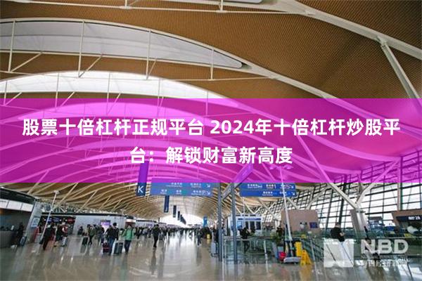 股票十倍杠杆正规平台 2024年十倍杠杆炒股平台:解锁财富新高度