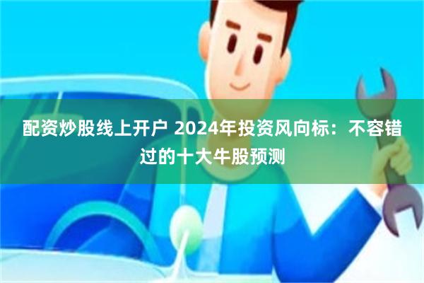 配资炒股线上开户 2024年投资风向标：不容错过的十大牛股预测