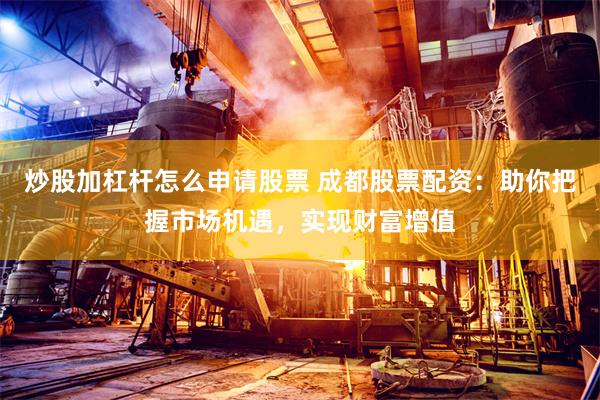 炒股加杠杆怎么申请股票 成都股票配资：助你把握市场机遇，实现财富增值