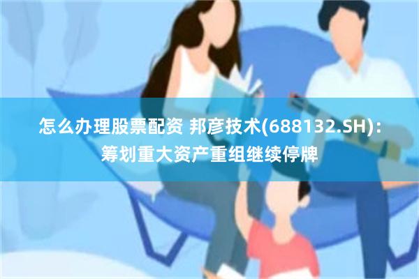 怎么办理股票配资 邦彦技术(688132.SH)：筹划重大资产重组继续停牌