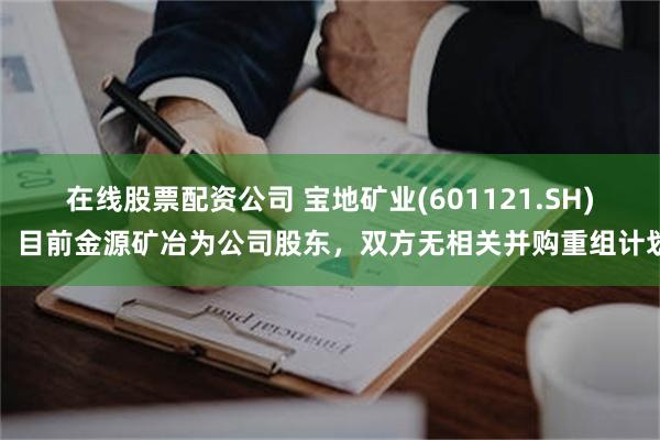 在线股票配资公司 宝地矿业(601121.SH)：目前金源矿冶为公司股东，双方无相关并购重组计划