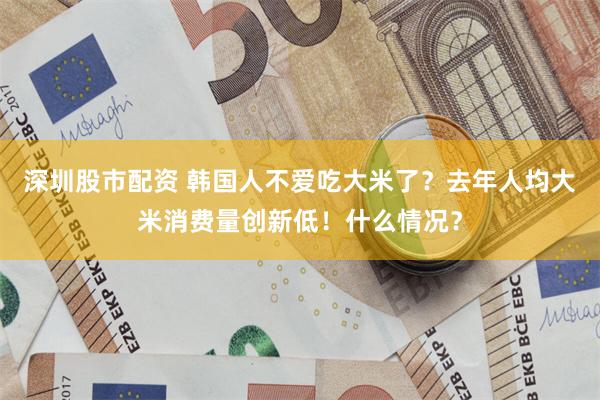 深圳股市配资 韩国人不爱吃大米了？去年人均大米消费量创新低！什么情况？