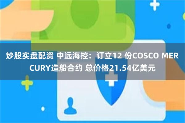 炒股实盘配资 中远海控：订立12 份COSCO MERCURY造船合约 总价格21.54亿美元