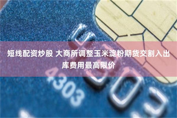 短线配资炒股 大商所调整玉米淀粉期货交割入出库费用最高限价
