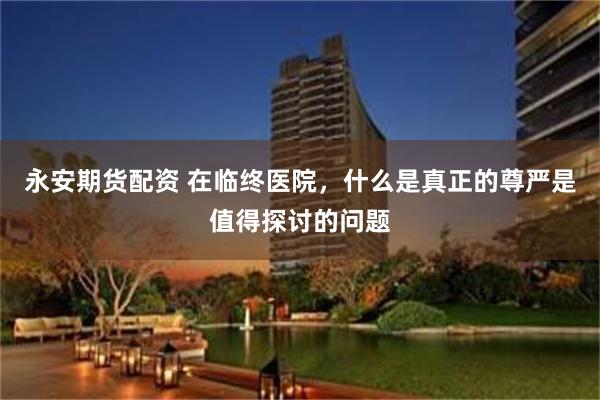 永安期货配资 在临终医院，什么是真正的尊严是值得探讨的问题